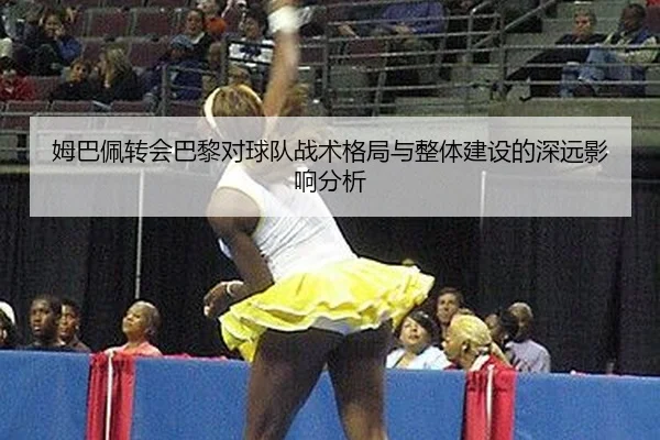 姆巴佩转会巴黎对球队战术格局与整体建设的深远影响分析
